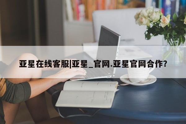 亚星网页 亚星app下载亚星在线客服|亚星_官网.亚星官网合作？