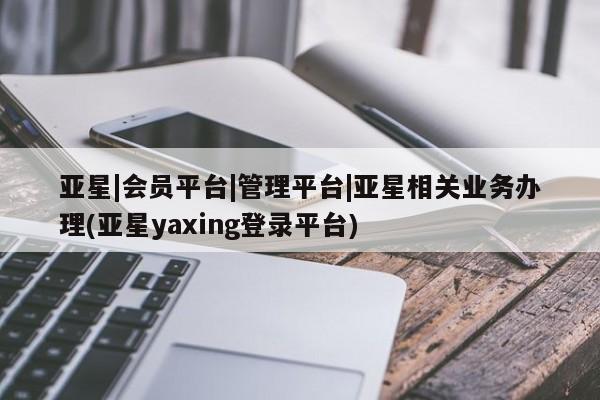 亚星网页 亚星app下载亚星|会员平台|管理平台|亚星相关业务办理(亚星yaxing登录平台)