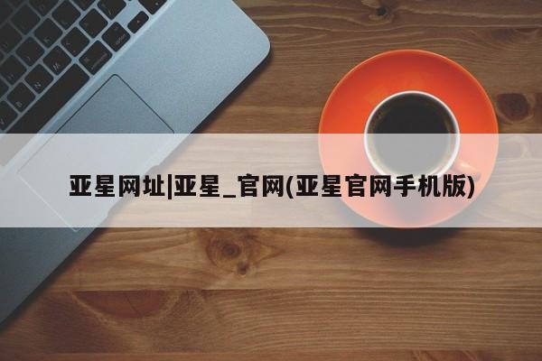 亚星网页 亚星app下载亚星网址|亚星_官网(亚星官网手机版)