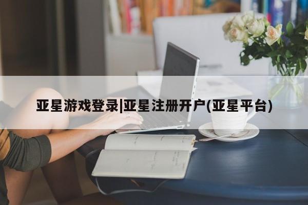 亚星网页 亚星app下载亚星游戏登录|亚星注册开户(亚星平台)