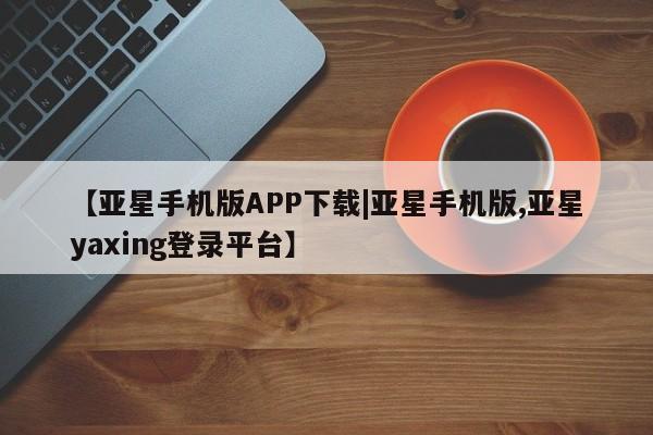 亚星网页 亚星app下载【亚星手机版APP下载|亚星手机版,亚星yaxing登录平台】