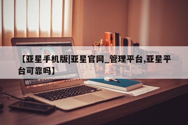 亚星网页 亚星app下载【亚星手机版|亚星官网_管理平台,亚星平台可靠吗】