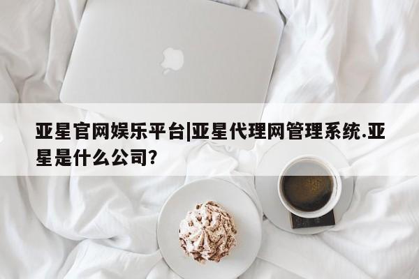 亚星网页 亚星app下载亚星官网娱乐平台|亚星代理网管理系统.亚星是什么公司？