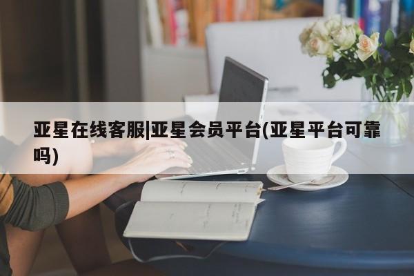 亚星网页 亚星app下载亚星在线客服|亚星会员平台(亚星平台可靠吗)