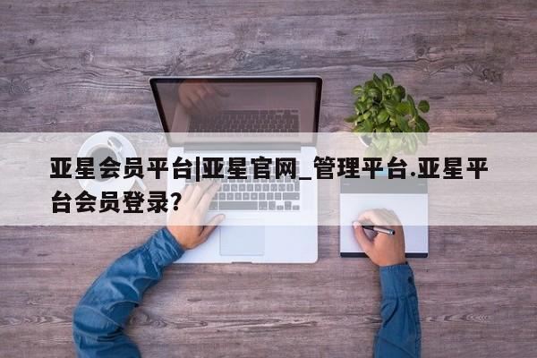 亚星网页 亚星app下载亚星会员平台|亚星官网_管理平台.亚星平台会员登录？