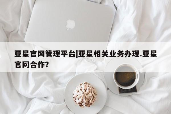 亚星网页 亚星app下载亚星官网管理平台|亚星相关业务办理.亚星官网合作？