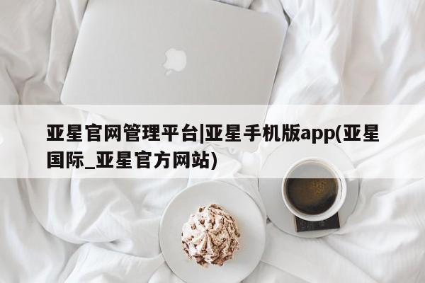 亚星网页 亚星app下载亚星官网管理平台|亚星手机版app(亚星国际_亚星官方网站)