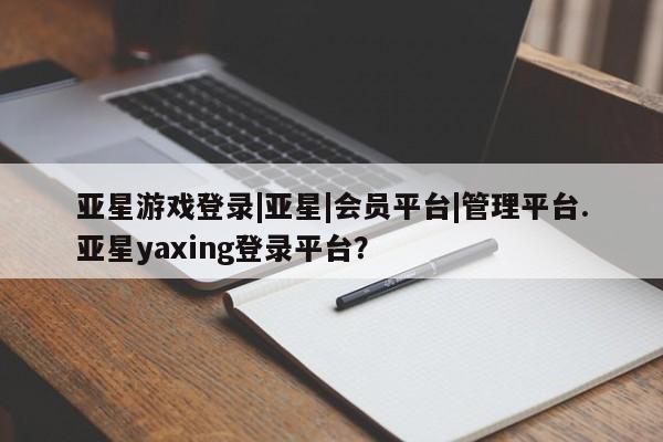 亚星网页 亚星app下载亚星游戏登录|亚星|会员平台|管理平台.亚星yaxing登录平台？