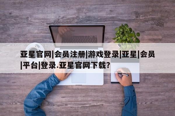亚星网页 亚星app下载亚星官网|会员注册|游戏登录|亚星|会员|平台|登录.亚星官网下载？