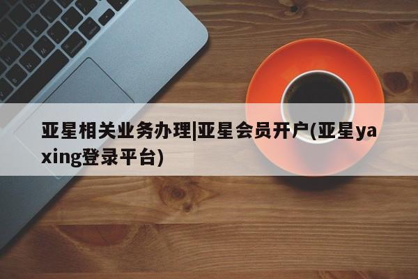 亚星网页 亚星app下载亚星相关业务办理|亚星会员开户(亚星yaxing登录平台)