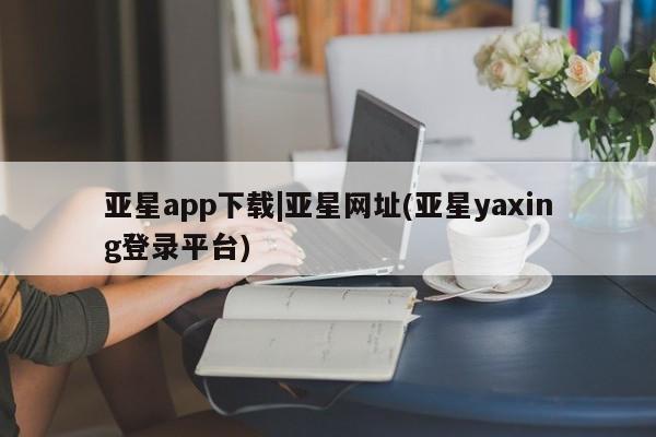 亚星网页 亚星app下载亚星app下载|亚星网址(亚星yaxing登录平台)