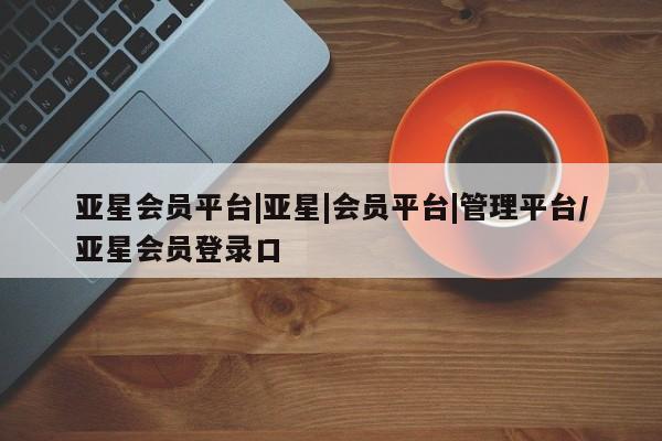 亚星网页 亚星app下载亚星会员平台|亚星|会员平台|管理平台/亚星会员登录口