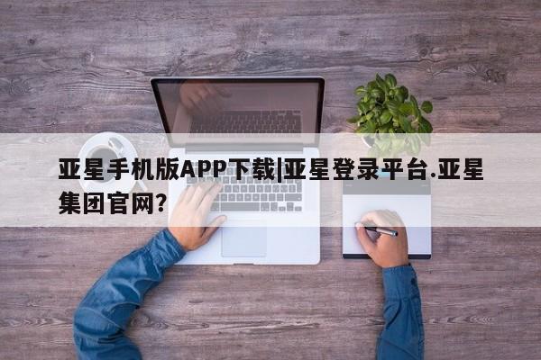亚星网页 亚星app下载亚星手机版APP下载|亚星登录平台.亚星集团官网？