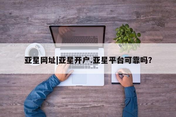 亚星网页 亚星app下载亚星网址|亚星开户.亚星平台可靠吗？