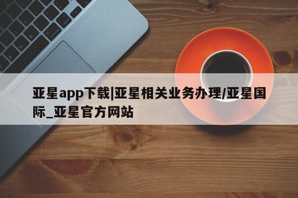亚星网页 亚星app下载亚星app下载|亚星相关业务办理/亚星国际_亚星官方网站