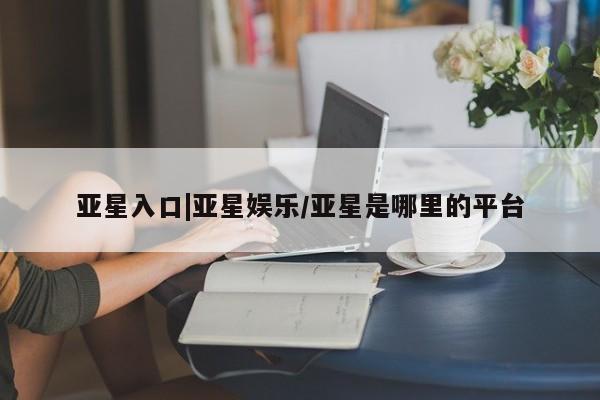 亚星网页 亚星app下载亚星入口|亚星娱乐/亚星是哪里的平台